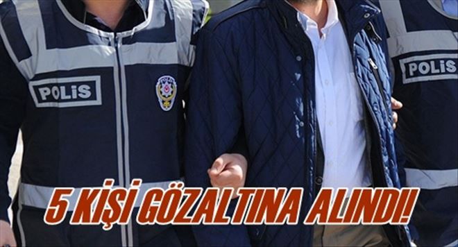 5 KİŞİ GÖZALTINA ALINDI!