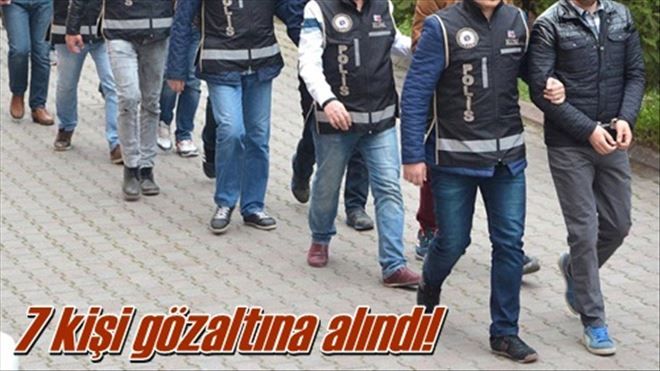 7 kişi gözaltına alındı!